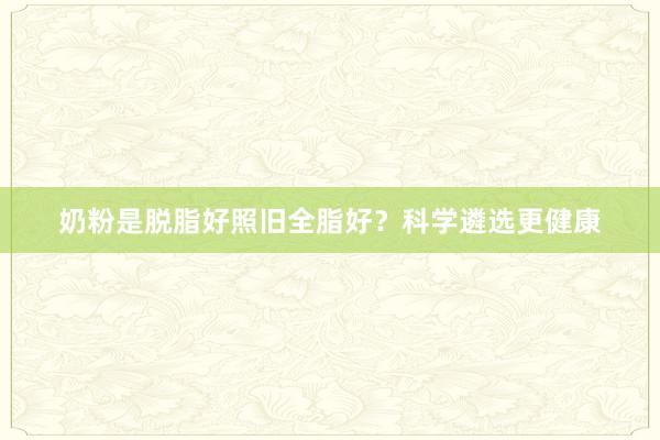 奶粉是脱脂好照旧全脂好？科学遴选更健康